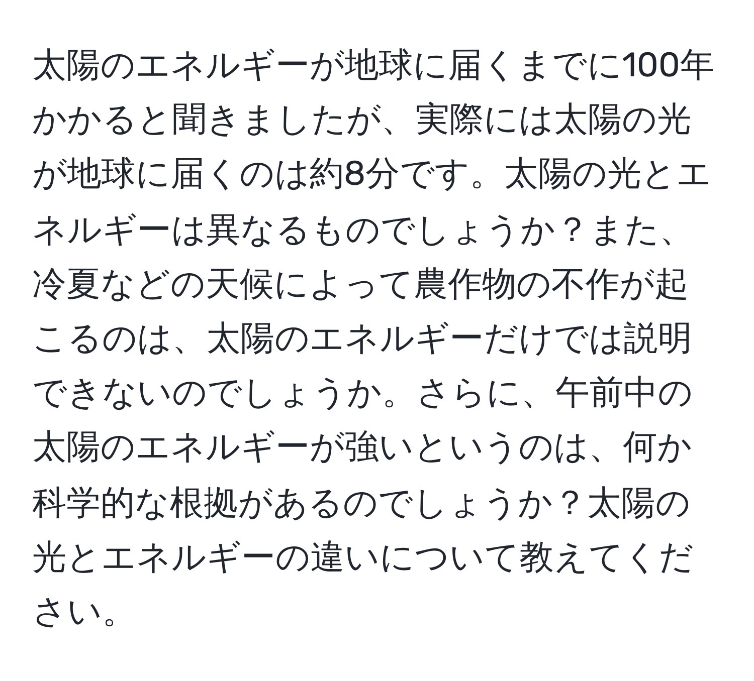 太陽のエネルギーが地球に届くまでに100年かかると聞きましたが、実際には太陽の光が地球に届くのは約8分です。太陽の光とエネルギーは異なるものでしょうか？また、冷夏などの天候によって農作物の不作が起こるのは、太陽のエネルギーだけでは説明できないのでしょうか。さらに、午前中の太陽のエネルギーが強いというのは、何か科学的な根拠があるのでしょうか？太陽の光とエネルギーの違いについて教えてください。