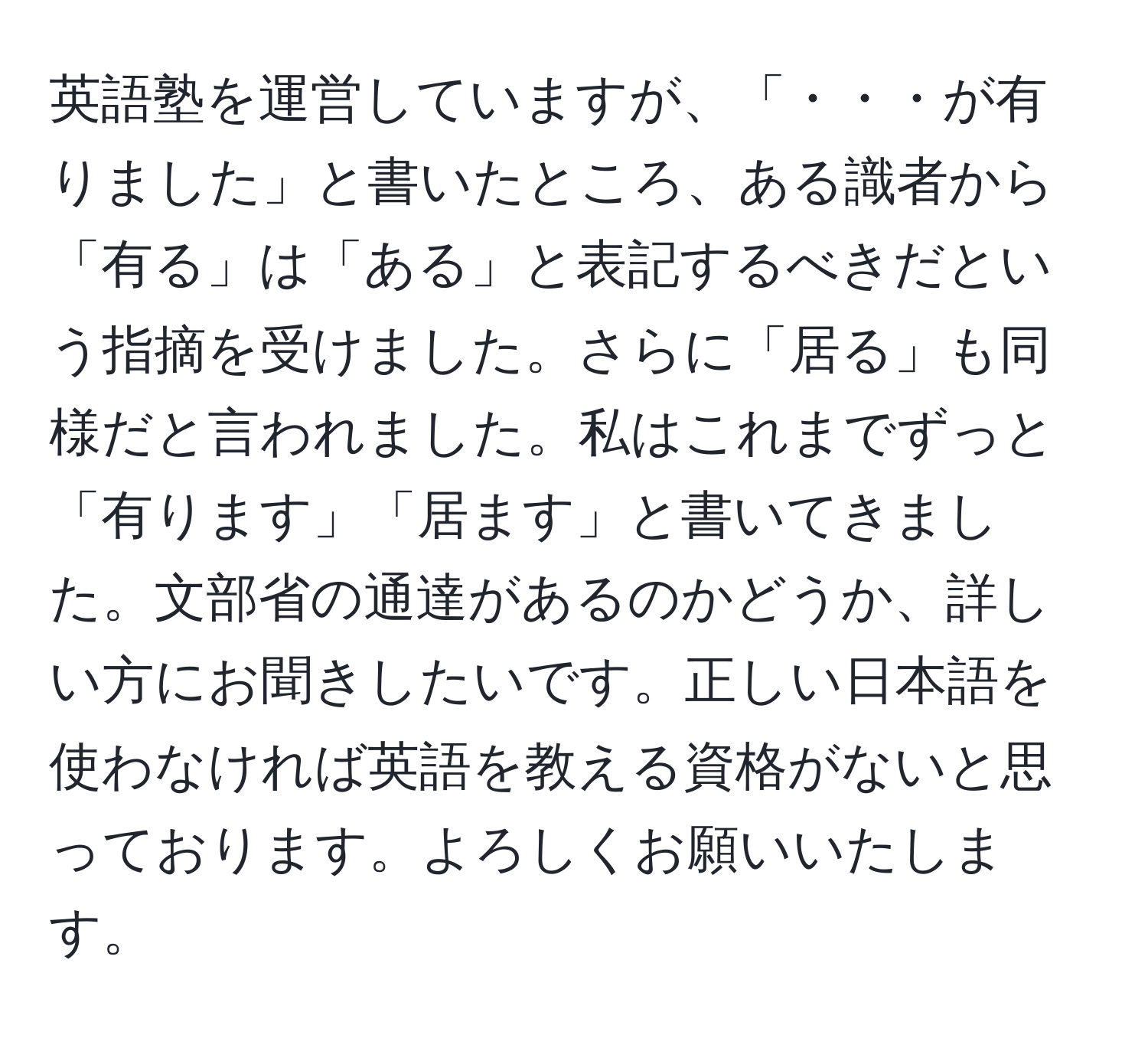 英語塾を運営していますが、「・・・が有りました」と書いたところ、ある識者から「有る」は「ある」と表記するべきだという指摘を受けました。さらに「居る」も同様だと言われました。私はこれまでずっと「有ります」「居ます」と書いてきました。文部省の通達があるのかどうか、詳しい方にお聞きしたいです。正しい日本語を使わなければ英語を教える資格がないと思っております。よろしくお願いいたします。