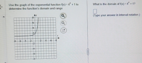 Use the graph of the exponential function f(x)=4^x+1 to What is the domain of f(x)=4^x+1
determine the function's domain and range. 
(Type your answer in interval notation.)