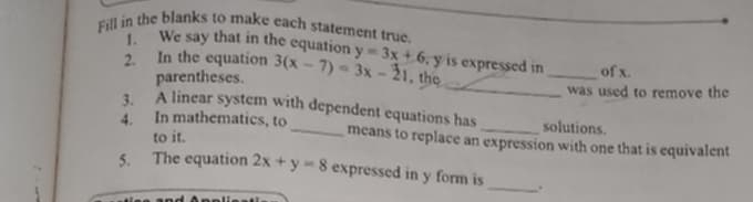 Fill in the blanks to make each statement true.
1. We say that in the equation , y is expressed in _of x.
2. In the equation 3(x-7)=3x-21 y=3x+6 , the
parentheses. _was used to remove the
3. A linear system with dependent equations has solutions.
4. In mathematics, to_ means to replace an expression with one that is equivalent
to it.
5. The equation 2x+y=8 expressed in y form is _.