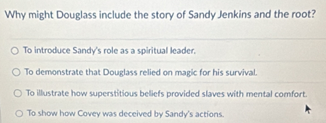 Why might Douglass include the story of Sandy Jenkins and the root?
To introduce Sandy's role as a spiritual leader.
To demonstrate that Douglass relied on magic for his survival.
To illustrate how superstitious beliefs provided slaves with mental comfort.
To show how Covey was deceived by Sandy's actions.