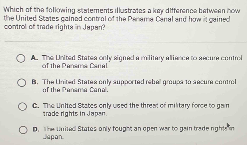 Which of the following statements illustrates a key difference between how
the United States gained control of the Panama Canal and how it gained
control of trade rights in Japan?
A. The United States only signed a military alliance to secure control
of the Panama Canal.
B. The United States only supported rebel groups to secure control
of the Panama Canal.
C. The United States only used the threat of military force to gain
trade rights in Japan.
D. The United States only fought an open war to gain trade rights in
Japan.