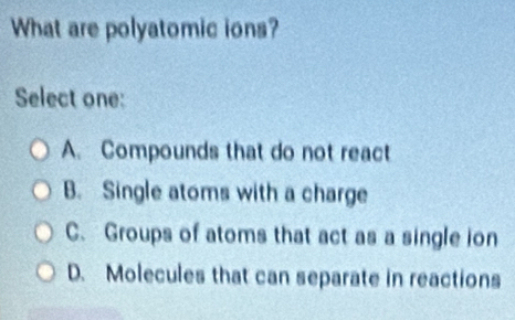 What are polyatomic ions?
Select one:
A. Compounds that do not react
B. Single atoms with a charge
C. Groups of atoms that act as a single ion
D. Molecules that can separate in reactions