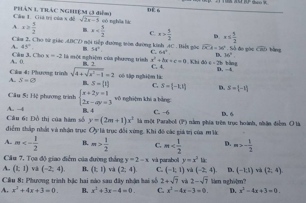 ep. 2) Tinh BM.BP theo R.
PHÀN I. TRÁC NGHIỆM (3 điễm) Đè 6
Câu 1. Giá trị của x đề sqrt(2x-5) có nghĩa là:
A. x≥  5/2 
B. x
C. x> 5/2 
D. x≤  5/2 
Câu 2. Cho tứ giác ABCD nội tiếp đường tròn đường kính AC . Biết góc
A. 45°. widehat DCA=36°.Số đo góc widehat CBD bàng
B. 54°.
C. 64°.
D. 36^0.
Câu 3. Cho x=-2 là một nghiệm của phương trình x^2+bx+c=0. Khi đó c-2b bằng
A. 0. B. 2. C. 4. D. −4.
Câu 4: Phương trình sqrt(4+sqrt x^2-1)=2 có tập nghiệm là:
A. S=varnothing
B. S= 1
C. S= -1;1 D. S= -1
Câu 5: Hệ phương trình beginarrayl x+2y=1 2x-ay=3endarray. vô nghiệm khi a bằng:
A. -4 B. 4 C. −6
D. 6
Câu 6: Đồ thị của hàm số y=(2m+1)x^2 là một Parabol (P) nằm phía trên trục hoành, nhận điểm O là
điểm thấp nhất và nhận trục Oy là trục đối xứng. Khi đó các giá trị của m là:
A. m<- 1/2  m> 1/2  m m>- 1/2 
B.
C.
D.
Câu 7. Tọa độ giao điểm của đường thẳng y=2-x và parabol y=x^2 là:
A. (1;1) và (-2;4). B. (1;1) và (2;4). C. (-1;1) và (-2;4). D. (-1;1) và (2;4).
Câu 8: Phương trình bậc hai nào sau đây nhận hai số 2+sqrt(7) và 2-sqrt(7) làm nghiệm?
A. x^2+4x+3=0. B. x^2+3x-4=0. C. x^2-4x-3=0. D. x^2-4x+3=0.