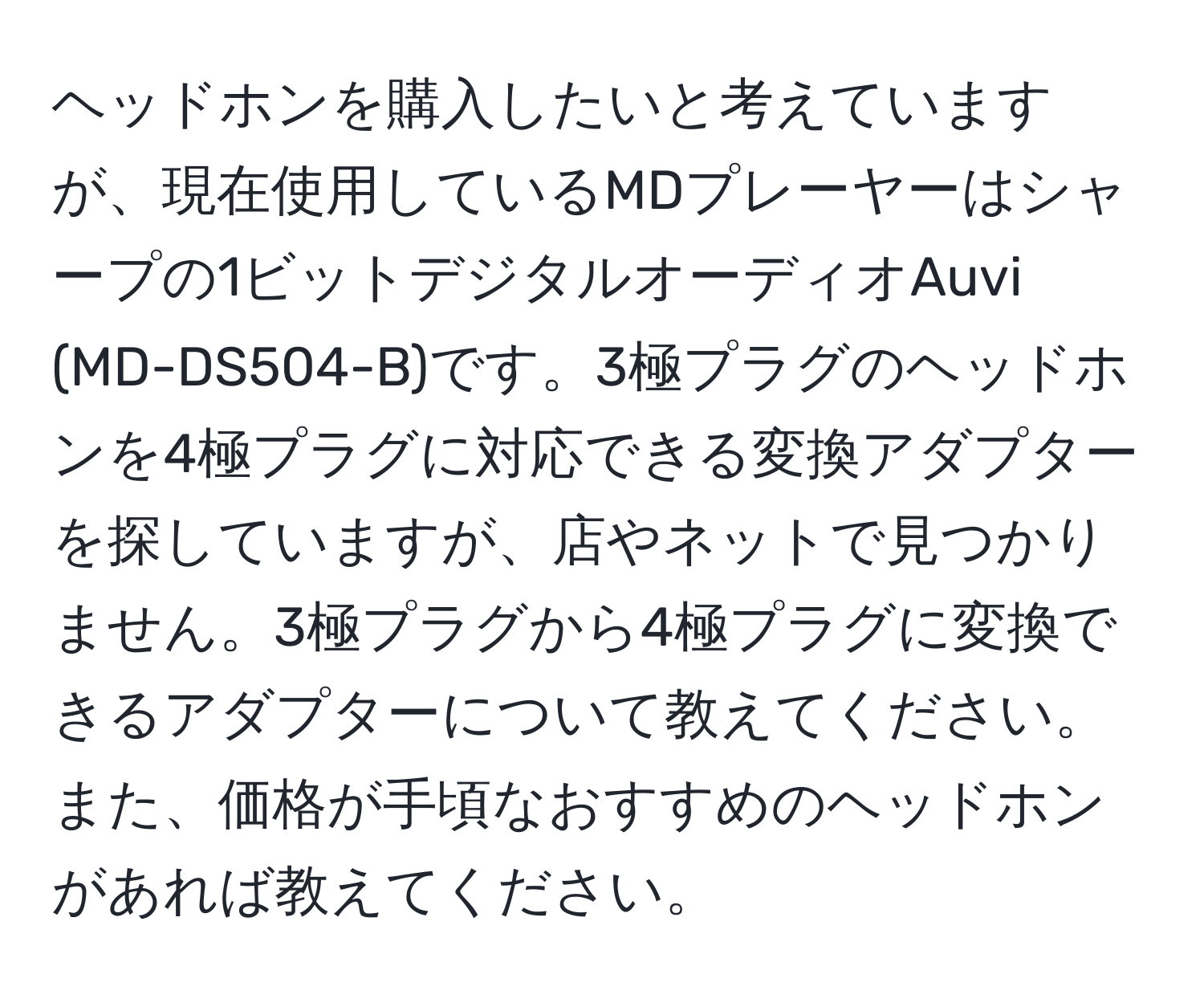 ヘッドホンを購入したいと考えていますが、現在使用しているMDプレーヤーはシャープの1ビットデジタルオーディオAuvi (MD-DS504-B)です。3極プラグのヘッドホンを4極プラグに対応できる変換アダプターを探していますが、店やネットで見つかりません。3極プラグから4極プラグに変換できるアダプターについて教えてください。また、価格が手頃なおすすめのヘッドホンがあれば教えてください。