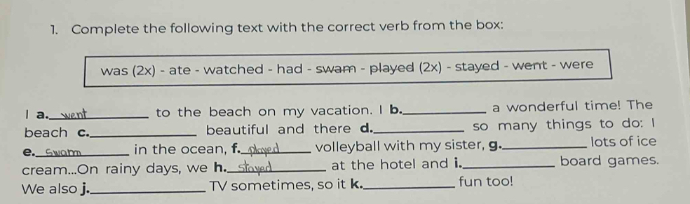 Complete the following text with the correct verb from the box: 
was (2x) - ate - watched - had - swam - played (2x) - stayed - went - were 
a._ to the beach on my vacation. I b. _a wonderful time! The 
beach c._ beautiful and there d._ so many things to do: I 
e._ Swam in the ocean, f._ volleyball with my sister, g._ lots of ice 
cream...On rainy days, we h._ at the hotel and i. _board games. 
We also j._ TV sometimes, so it k. _fun too!