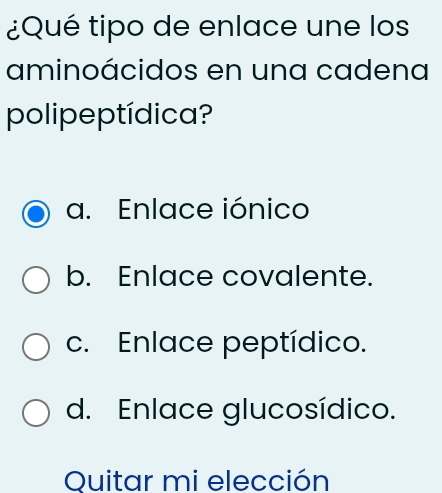 ¿Qué tipo de enlace une los
aminoácidos en una cadena
polipeptídica?
a. Enlace iónico
b. Enlace covalente.
c. Enlace peptídico.
d. Enlace glucosídico.
Quitar mi elección