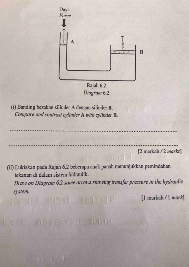 Banding bezakan silinder A dengan silinder B. 
Compare and contrast cylinder A with cylinder B. 
_ 
_ 
[2 markah /2 marks] 
(ii) Lukiskan pada Rajah 6.2 beberapa anak panah menunjukkan pemindahan 
tekanan di dalam sistem hidraulik. 
Draw on Diagram 6.2 some arrows showing transfer pressure in the hydraulic 
system. 
[1 markah / 1 mark]