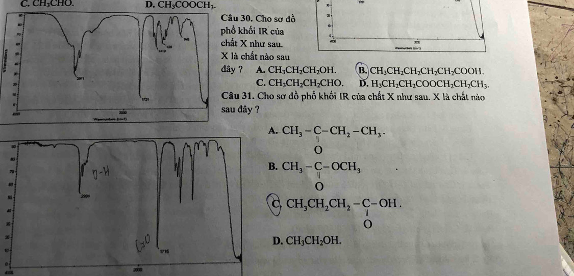 CH₃CHO.
D. CH_3COOCH_3. 
1
30. Cho sơ đồ
khối IR của
1
X như sau.
m
chất nào sau
? A. CH_3CH_2CH_2OH. B. CH_3CH_2CH_2CH_2CH_2COOH.
C. CH_3CH_2CH_2CHO. D. H_3CH_2CH_2COOCH_2CH_2CH_3. 
31. Cho sơ đồ phổ khối IR của chất X như sau. X là chất nào
đây ?
CH_3-C-CH_2-CH_3.
beginarrayr CH_3-C-OCH_3 Oendarray
CH_3CH_2CH_2-C-OH. 
2
D. CH_3CH_2OH. 
。
200