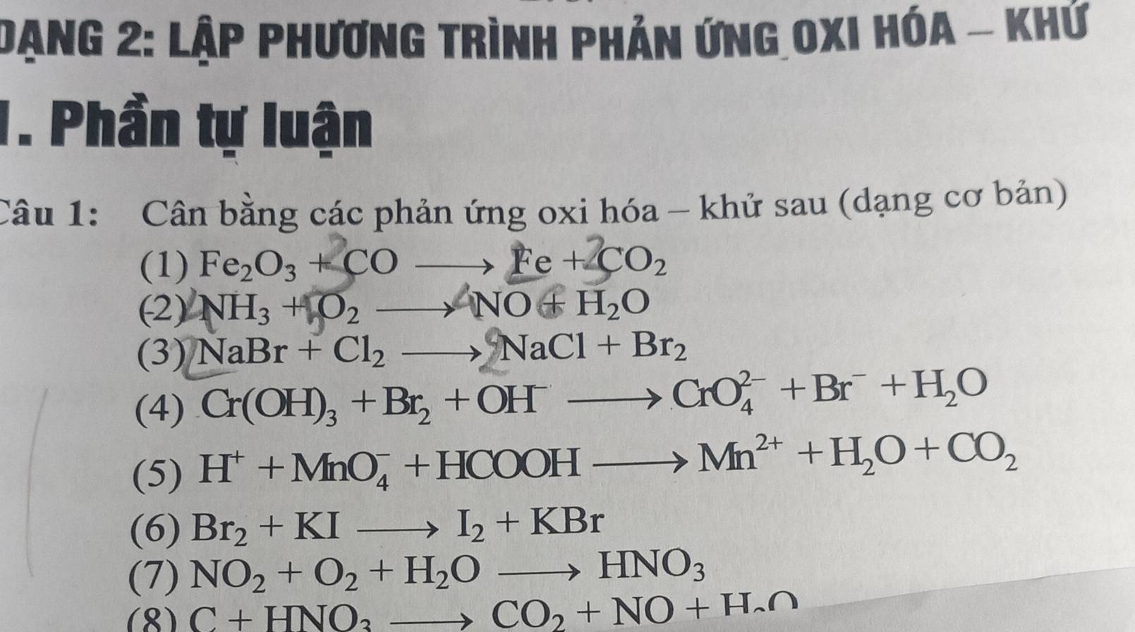 Dạng 2: Lập phương trình phản ứng Oxi hóa - khứ 
1. Phần tự luận 
Câu 1: Cân bằng các phản ứng oxi hóa - khử sau (dạng cơ bản) 
(1) Fe_2O_3+COto Fe+2CO_2
(2) NH_3+O_2to NO+H_2O
(3) NaBr+Cl_2to NaCl+Br_2
(4) Cr(OH)_3+Br_2+OH^-to CrO_4^((2-)+Br^-)+H_2O
(5) H^++MnO_4^(-+HCOOHto Mn^2+)+H_2O+CO_2
(6) Br_2+KIto I_2+KBr
(7) NO_2+O_2+H_2Oto HNO_3
(8) C+HNO_3to CO_2+NO+H_2∩