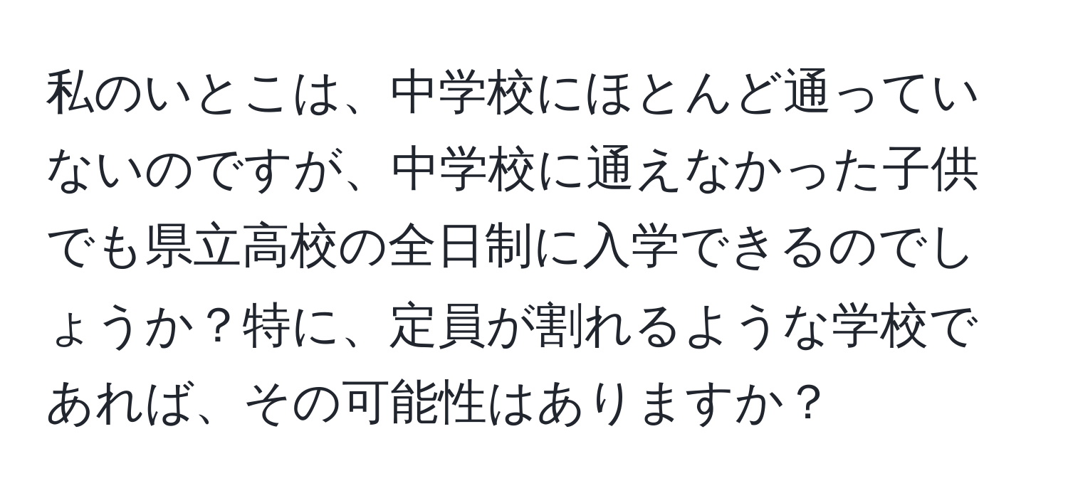 私のいとこは、中学校にほとんど通っていないのですが、中学校に通えなかった子供でも県立高校の全日制に入学できるのでしょうか？特に、定員が割れるような学校であれば、その可能性はありますか？