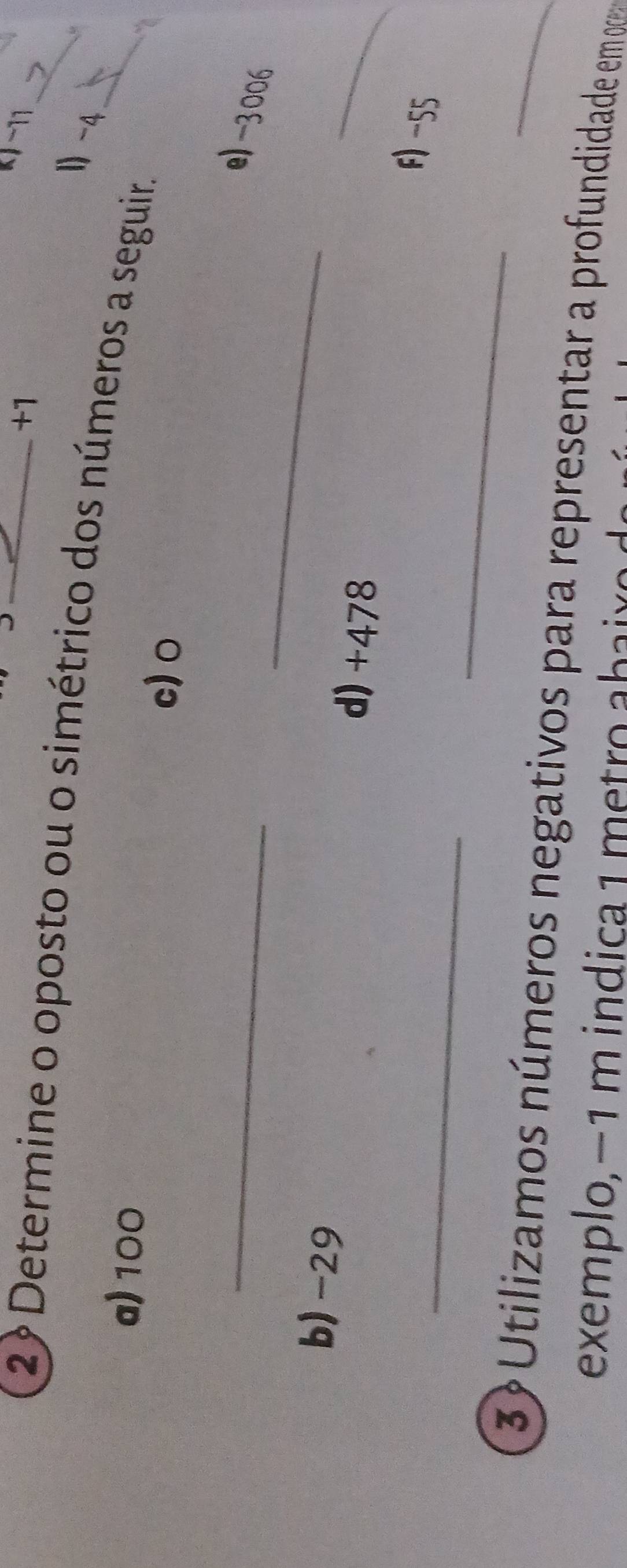 +1
k −11
2? Determine o oposto ou o simétrico dos números a seguir.__ 
1 -4
“ 
a) 100 c) o
_ 
_ 
e) -3006
_ 
b) -29
d) +478
_ 
_ 
F) -55
3º Utilizamos números negativos para representar a profundidade em 
exemplo, −1 m indica 1 metro abaix o