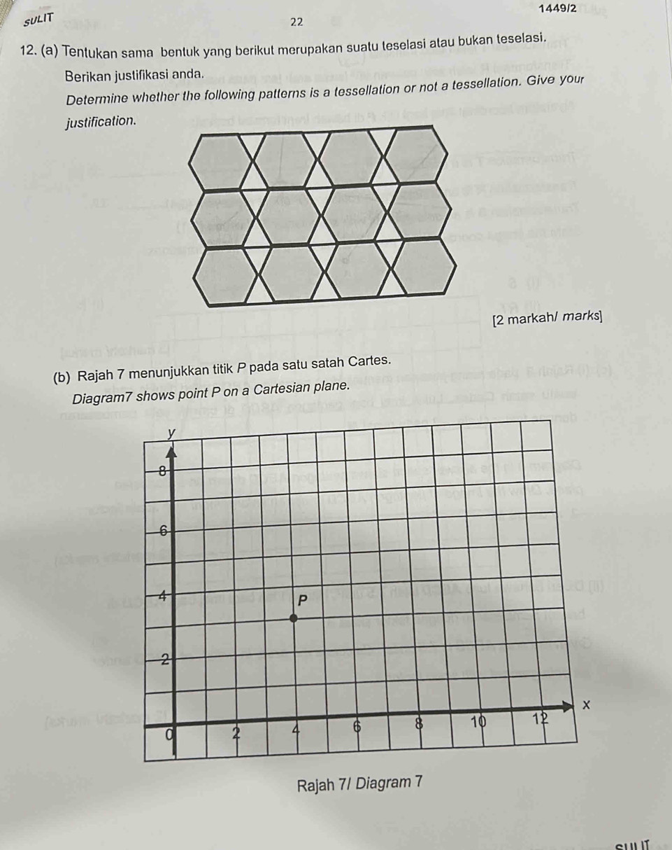 1449/2 
SULIT 
22 
12. (a) Tentukan sama bentuk yang berikut merupakan suatu teselasi atau bukan teselasi. 
Berikan justifikasi anda. 
Determine whether the following patterns is a tessellation or not a tessellation. Give your 
justification. 
[2 markah/ marks] 
(b) Rajah 7 menunjukkan titik P pada satu satah Cartes. 
Diagram7 shows point P on a Cartesian plane. 
Rajah 7/ Diagram 7