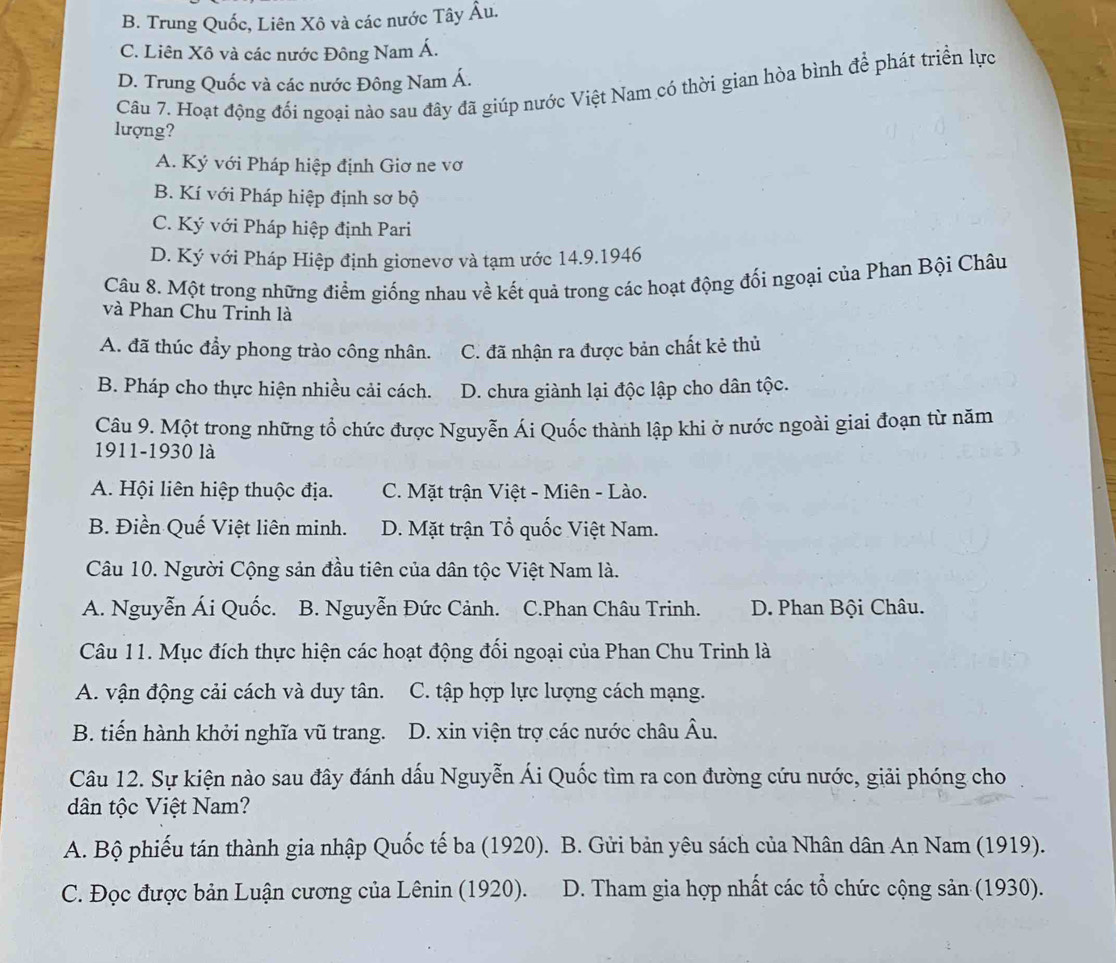 B. Trung Quốc, Liên Xô và các nước Tây Âu.
C. Liên Xô và các nước Đông Nam Á.
D. Trung Quốc và các nước Đông Nam Á.
Câu 7. Hoạt động đối ngoại nảo sau đây đã giúp nước Việt Nam có thời gian hòa bình để phát triển lực
lượng?
A. Ký với Pháp hiệp định Giơ ne vơ
B. Kí với Pháp hiệp định sơ bộ
C. Ký với Pháp hiệp định Pari
D. Ký với Pháp Hiệp định giơnevơ và tạm ước 14.9.1946
Câu 8. Một trong những điểm giống nhau về kết quả trong các hoạt động đối ngoại của Phan Bội Châu
và Phan Chu Trinh là
A. đã thúc đầy phong trào công nhân. C. đã nhận ra được bản chất kẻ thủ
B. Pháp cho thực hiện nhiều cải cách. D. chưa giành lại độc lập cho dân tộc.
Câu 9. Một trong những tổ chức được Nguyễn Ái Quốc thành lập khi ở nước ngoài giai đoạn từ năm
1911-1930 là
A. Hội liên hiệp thuộc địa. C. Mặt trận Việt - Miên - Lào.
B. Điền Quế Việt liên minh. D. Mặt trận Tổ quốc Việt Nam.
Câu 10. Người Cộng sản đầu tiên của dân tộc Việt Nam là.
A. Nguyễn Ái Quốc. B. Nguyễn Đức Cảnh. C.Phan Châu Trinh. D. Phan Bội Châu.
Câu 11. Mục đích thực hiện các hoạt động đối ngoại của Phan Chu Trinh là
A. vận động cải cách và duy tân. C. tập hợp lực lượng cách mạng.
B. tiến hành khởi nghĩa vũ trang. D. xin viện trợ các nước châu Âu.
Câu 12. Sự kiện nào sau đây đánh dấu Nguyễn Ái Quốc tìm ra con đường cứu nước, giải phóng cho
dân tộc Việt Nam?
A. Bộ phiếu tán thành gia nhập Quốc tế ba (1920). B. Gửi bản yêu sách của Nhân dân An Nam (1919).
C. Đọc được bản Luận cương của Lênin (1920). D. Tham gia hợp nhất các tổ chức cộng sản (1930).