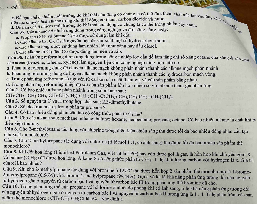 uBf
c. Để hạn chế ô nhiễm môi trường do khí thải của động cơ chúng ta có thể đưa thêm chất xúc tác vào ống xã động c nhằm
tiếp tục chuyền hoá alkane trong khí thải động cơ thành carbon dioxide và nước.
đ. Để hạn chế ô nhiễm môi trường do khí thải của động cơ chúng ta có thể trồng nhiều cây xanh.
Câu 37. Các alkane có nhiều ứng dụng trong công nghiệp và đời sống hằng ngày:
a. Propane C_3H ls và butane C₄H₁ được sử dụng làm khí đốt,
b. Các alkane C_6,C_7 ,C_8 là nguyên liệu để sản xuất một số hydrocarbon thơm.
c. Các alkane lỏng được sử dụng làm nhiên liệu như xăng hay dầu diesel.
d. Các alkane từ C_11 đến C_20 được dùng làm nến và sáp.
Câu 38. Phản ứng reforming được ứng dụng trong công nghiệp lọc dầu để làm tăng chỉ số xăng octane của xăng & sản xuất
các arene (benzene, toluene, xylene) làm nguyên liệu cho công nghiệp tổng hợp hữu cơ
a. Phản ứng reforming dùng để chuyển alkane mạch không phân nhánh thành các alkane mạch phân nhánh.
b. Phản ứng reforming dùng để huyển alkane mạch không phân nhánh thành các hydrocarbon mạch vòng.
c. Trong phản ứng reforming số nguyên tử carbon của chất tham gia và của sản phầm bằng nhau.
d. Trong phản ứng reforming nhiệt độ sôi của sản phẩm lớn hơn nhiều so với alkane tham gia phản ứng.
Câu 1. Có bao nhiêu alkane phân nhánh trong số alkane sau:
CH_3-CH_2-CH_2-CH_3;CH_3-CH(CH_3)-CH_3;CH_3-C(CH_3)_2-CH_3-CH_2-CH-(CH_3)_2
Câu 2. Số nguyên tử C và H trong hợp chất sau: 2,3-dimethylbutane.
Câu 3. Số electron hóa trị trong phân tử propane ?
Câu 4. Có bao nhiêu đồng phân cấu tạo có công thức phân tử C_4H_10
Cậu 5. Cho các alkane sau: methane; ethane; butane; hexane; neopentane; propane; octane. Có bao nhiêu alkane là chất khí ở.
điều kiện thường.
Câu 6. Cho 2-methylbutane tác dụng với chlorine trong điều kiện chiếu sáng thu được tối đa bao nhiêu đồng phân cấu tạo
dẫn xuất monochloro?
Câu 7. Cho 2-methylpropane tác dụng với chlorine (tỉ lệ mol 1:1 , có ánh sáng) thu được tối đa bao nhiêu sản phẩm thế
monochloro?
Câu 8. Khí đốt hoá lỏng (Liquified Petroleum Gas, viết tắt là LPG) hay còn được gọi là gas, là hỗn họp khí chủ yếu gồm X
và butane (C_4H_10) đã được hoá lỏng. Alkane X có công thức phân tử C_3H_8. Ti lệ khối lượng carbon với hydrogen là x. Giá trị
của x là bao nhiêu?
Câu 9. Khi cho 2-methylpropane tác dụng với bromine ở 127°C thu được hỗn hợp 2 sản phẩm thế monobromo là 1-bromo-
2-methylpropane (0,56% ) và 2-bromo-2-methylpropane (99,44% ) 0. Gọi a và ka là khả năng phản ứng tương đối của nguyên
tử hydrogen gắn ở nguyên tử carbon bậc I và nguyên tử carbon bậc III trong phản ứng thế bromine đã cho.
Câu 10. Trong phản ứng thế của propane với chlorine ở nhiệt độ phòng khi có ánh sáng, tỉ lệ khả năng phản ứng tương đối
của nguyên tử hydrogen gắn ở nguyên tử carbon bậc I và nguyên tử carbon bậc II tương ứng là 1:4. Ti lệ phần trăm các sản
phẩm thế monochloro : CH_3-CH_2-CH_2Cl là a% . Xác định a