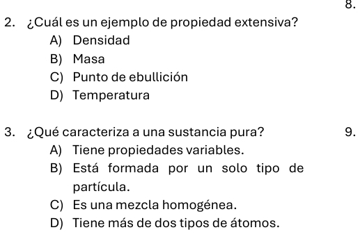 ¿Cuál es un ejemplo de propiedad extensiva?
A) Densidad
B) Masa
C) Punto de ebullición
D) Temperatura
3. ¿Qué caracteriza a una sustancia pura? 9.
A) Tiene propiedades variables.
B) Está formada por un solo tipo de
partícula.
C) Es una mezcla homogénea.
D) Tiene más de dos tipos de átomos.