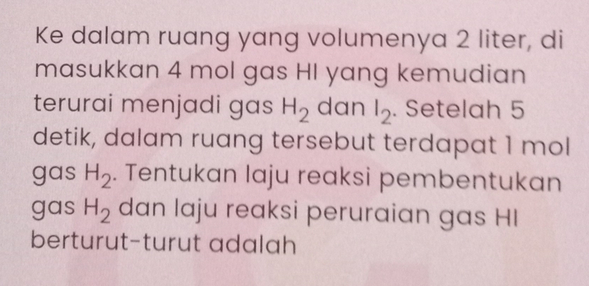 Ke dalam ruang yang volumenya 2 liter, di 
masukkan 4 mol gas HI yang kemudian 
terurai menjadi gas H_2 dan l_2. Setelah 5
detik, dalam ruang tersebut terdapat 1 mol
gas H_2. Tentukan laju reaksi pembentukan 
gas H_2 dan laju reaksi peruraian gas HI 
berturut-turut adalah