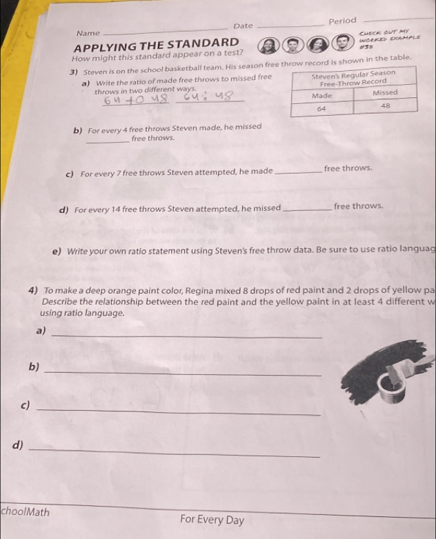 Date _Period 
_ 
Name 
_ 
How might this standard appear on a test? a a WORKED EXGMPLE Check out my 
APPLYING THE STANDARD #38 
3) Steven is on the school basketball team. His season fre is shown in the table. 
) Write the ratio of made free throws to missed free 
throws in two different ways. 
_ 
_ 
b) For every 4 free throws Steven made, he missed 
_ 
free throws. 
c) For every 7 free throws Steven attempted, he made _free throws. 
d) For every 14 free throws Steven attempted, he missed _free throws. 
e) Write your own ratio statement using Steven's free throw data. Be sure to use ratio languag 
4) To make a deep orange paint color, Regina mixed 8 drops of red paint and 2 drops of yellow pa 
Describe the relationship between the red paint and the yellow paint in at least 4 different w 
using ratio language. 
a)_ 
b)_ 
c)_ 
d)_ 
choolMath For Every Day