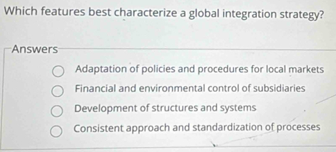 Which features best characterize a global integration strategy?
Answers
Adaptation of policies and procedures for local markets
Financial and environmental control of subsidiaries
Development of structures and systems
Consistent approach and standardization of processes