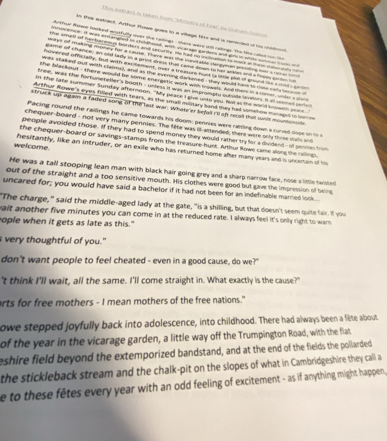 This extract is taken from 'Ministry of Fear' by Graham Greene
In this extract, Arthur Rowe goes to a village fête and is reminded of his childhood
Arthur Rowe looked wistfully over the railings - there were still railings. The fête called him like
innocence: it was entangled in childhood, with vicarage gardens and girls in white summer frocks and
the smell of herbaceous borders and security. He had no inclination to mock at these elaborately nave
ways of making money for a cause. There was the inevitable clergyman presiding over a rather timid
game of chance; an old lady in a print dress that came down to her ankles and a floppy garden hat
hovered officially, but with excitement, over a treasure-hunt (a little plot of ground like a child's garder
was staked out with claims), and as the evening darkened - they would have to close early because of
the blackout - there would be some energetic work with trowels. And there in a corner, under a plane
tree, was the fortuneteller's booth - unless it was an impromptu outside lavatory. It all seemed perfect
in the late summer Sunday afternoon, "My peace I give unto you. Not as the world knoweth peace...
Arthur Rowe's eyes filled with tears, as the small military band they had somehow managed to borrow
struck up again a faded song of the last war: Whate'er befall I'll oft recoll that sunlit mountoinside
Pacing round the railings he came towards his doom: pennies were rattling down a curved slope on to 
chequer-board - not very many pennies. The fête was ill-attended; there were only three stalls and
people avoided those. If they had to spend money they would rather try for a dividend - of pennies from
the chequer-board or savings-stamps from the treasure-hunt. Arthur Rowe came along the railings,
welcome.
hesitantly, like an intruder, or an exile who has returned home after many years and is uncertain of his
He was a tall stooping lean man with black hair going grey and a sharp narrow face, nose a little twisted
out of the straight and a too sensitive mouth. His clothes were good but gave the impression of being
uncared for; you would have said a bachelor if it had not been for an indefinable married look...
"The charge," said the middle-aged lady at the gate, "is a shilling, but that doesn't seem quite fair. If you
wait another five minutes you can come in at the reduced rate. I always feel it's only right to warn
ople when it gets as late as this."
s very thoughtful of you."
don't want people to feel cheated - even in a good cause, do we?"
't think I'll wait, all the same. I'll come straight in. What exactly is the cause?"
orts for free mothers - I mean mothers of the free nations."
owe stepped joyfully back into adolescence, into childhood. There had always been a fête about
of the year in the vicarage garden, a little way off the Trumpington Road, with the flat
eshire field beyond the extemporized bandstand, and at the end of the fields the pollarded
the stickleback stream and the chalk-pit on the slopes of what in Cambridgeshire they call a
e to these fêtes every year with an odd feeling of excitement - as if anything might happen,