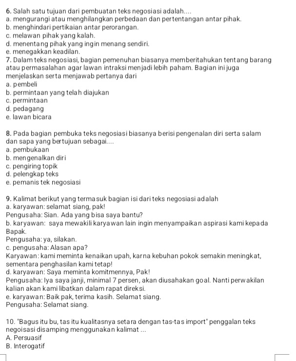 Salah satu tujuan dari pembuatan teks negosiasi adalah....
a. mengurangi atau menghilangkan perbedaan dan pertentangan antar pihak.
b. menghindari pertikaian antar perorangan.
c. melawan pihak yang kalah.
d. menentang pihak yang ingin menang sendiri.
e. menegakkan keadilan.
7. Dalam teks negosiasi, bagian pemenuhan biasanya memberitahukan tentang barang
atau permasalahan agar lawan intraksi menjadi lebih paham. Bagian ini juga
menjelaskan serta menjawab pertanya dari
a. pembeli
b. permintaan yang telah diajukan
c. permintaan
d. pedagang
e. lawan bicara
8. Pada bagian pembuka teks negosiasi biasanya berisi pengenalan diri serta salam
dan sapa yang bertujuan sebagai....
a. pembukaan
b. mengenalkan diri
c. pengiring topik
d. pelengkap teks
e. pemanis tek negosiasi
9. Kalimat berikut yang terma suk bagian isi dari teks negosiasi adalah
a. karyawan: selamat siang, pak!
Pengusaha: Sian. Ada yang bisa saya bantu?
b. karyawan: saya mewakili karyawan lain ingin menyampaikan aspirasi kami kepada
Bapak.
Pengusaha: ya, silakan.
c. pengusaha: Alasan apa?
Karyawan: kami meminta kenaikan upah, karna kebuhan pokok semakin meningkat,
sementara penghasilan kami tetap!
d. karyawan: Saya meminta komitmennya, Pak!
Pengusaha: Iya saya janji, minimal 7 persen, akan diusahakan goal. Nanti perwakilan
kalian akan kami libatkan dalam rapat direksi.
e. karyawan: Baik pak, terima kasih. Selamat siang.
Pengusaha: Selamat siang.
10. ''Bagus itu bu, tas itu kualitasnya setara dengan tas-tas import'' penggalan teks
negoisasi disamping menggunakan kalimat ...
A. Persuasif
B. Interogatif