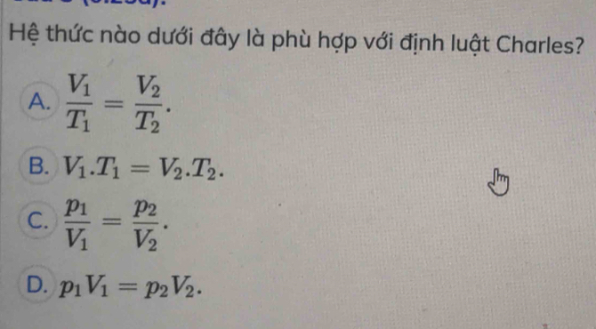 Hệ thức nào dưới đây là phù hợp với định luật Charles?
A. frac V_1T_1=frac V_2T_2.
B. V_1.T_1=V_2.T_2.
C. frac p_1V_1=frac p_2V_2.
D. p_1V_1=p_2V_2.