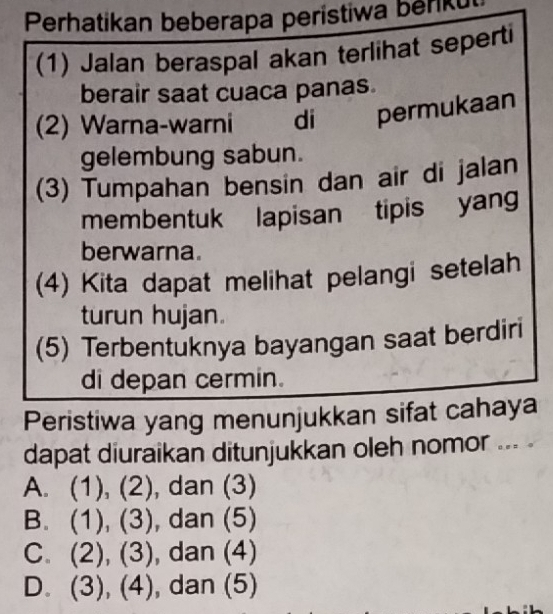 Perhatikan beberapa perístiwa beriku
(1) Jalan beraspal akan terlihat seperti
berair saat cuaca panas.
(2) Warna-warni di permukaan
gelembung sabun.
(3) Tumpahan bensin dan air di jalan
membentuk lapisan tipis yang
berwarna.
(4) Kita dapat melihat pelangi setelah
turun hujan.
(5) Terbentuknya bayangan saat berdiri
di depan cermin.
Peristiwa yang menunjukkan sifat cahaya
dapat diuraikan ditunjukkan oleh nomor ... .
A. (1), (2), , dan (3)
B. (1), (3 0 , dan (5)
C. (2), (3) , dan (4)
D. (3),(4) , dan (5)