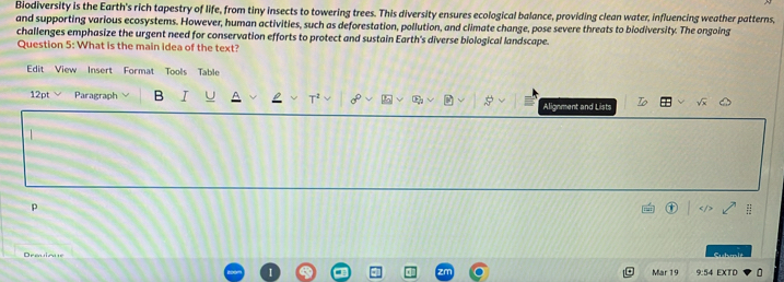 Biodiversity is the Earth's rich tapestry of life, from tiny insects to towering trees. This diversity ensures ecological balance, providing clean water, influencing weather patterns, 
and supporting various ecosystems. However, human activities, such as deforestation, pollution, and climate change, pose severe threats to biodiversity. The ongoing 
challenges emphasize the urgent need for conservation efforts to protect and sustain Earth's diverse biological landscape. 
Question 5: What is the main idea of the text? 
Edit View Insert Format Tools Table 
12pt Paragraph B Alignment and Lists 
p 
Dreuious 
Mar 19 9:54 EXTD