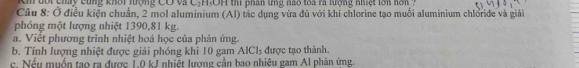 ộ t chay cùng khổi lượng Có và C-H,OH thi phân ứng nao toa ra lượng nhiệt lon h o 
Câu 8: Ở điều kiện chuẩn, 2 mol aluminium (Al) tác dụng vừa đủ với khí chlorine tạo muối aluminium chloride và giải 
phóng một lượng nhiệt 1390,81 kg. 
a. Việt phương trình nhiệt hoá học của phản ứng 
b. Tính lượng nhiệt được giải phóng khi 10 gam AlCl_3 được tao thành. 
c. Nếu muồn tạo ra được 1.0 kJ nhiết lượng cần bao nhiêu gam Al phản ứng.