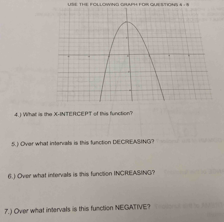 USE THE FOLLOWING GRAPH FOR QUESTIONS 4-8 
4.) What is the X-INTERCEPT of this function? 
5.) Over what intervals is this function DECREASING? 
6.) Over what intervals is this function INCREASING? 
7.) Over what intervals is this function NEGATIVE?