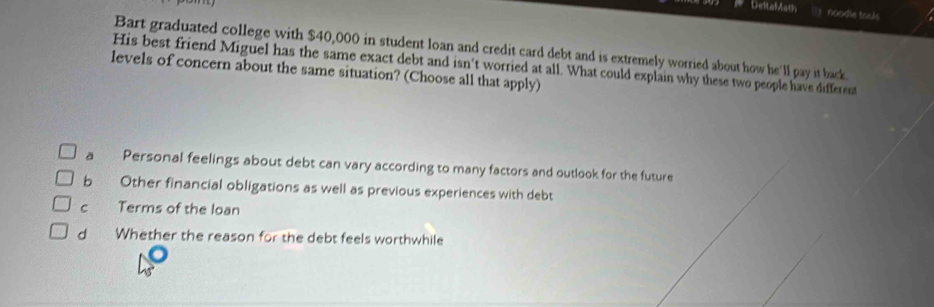 Deitafath noodle tocks
Bart graduated college with $40,000 in student loan and credit card debt and is extremely worried about how he'll pay it back
His best friend Miguel has the same exact debt and isn't worried at all. What could explain why these two people have different
levels of concern about the same situation? (Choose all that apply)
a Personal feelings about debt can vary according to many factors and outlook for the future
b Other financial obligations as well as previous experiences with debt
C Terms of the loan
d Whether the reason for the debt feels worthwhile