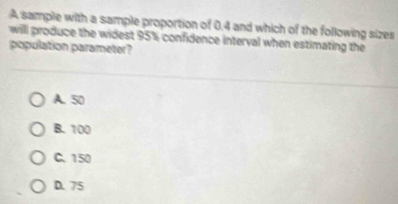 A sample with a sample proportion of 0.4 and which of the following sizes
will produce the widest 95% confidence interval when estimating the
population parameter?
A. 50
B. 100
C. 150
D. 75