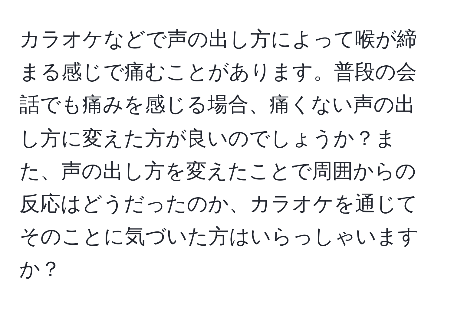 カラオケなどで声の出し方によって喉が締まる感じで痛むことがあります。普段の会話でも痛みを感じる場合、痛くない声の出し方に変えた方が良いのでしょうか？また、声の出し方を変えたことで周囲からの反応はどうだったのか、カラオケを通じてそのことに気づいた方はいらっしゃいますか？