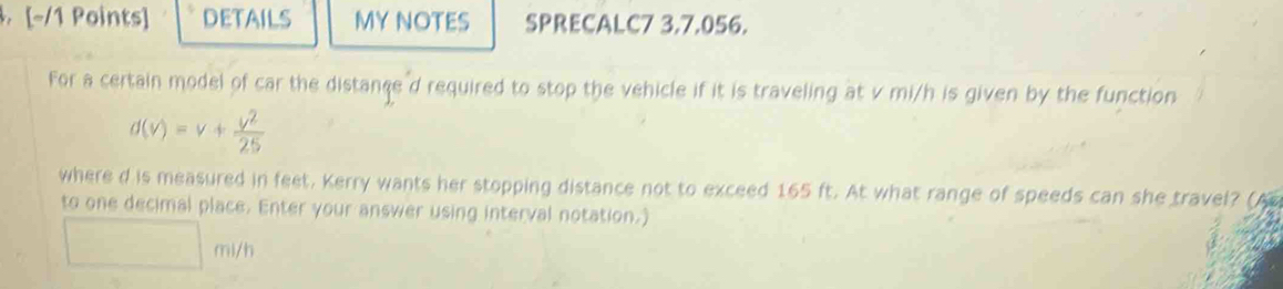 DETAILS MY NOTES SPRECALC7 3.7.056. 
For a certain model of car the distance d required to stop the vehicle if it is traveling at v mi/h is given by the function
d(v)=v+ v^2/25 
where d is measured in feet. Kerry wants her stopping distance not to exceed 165 ft. At what range of speeds can she travel? (A 
to one decimal place. Enter your answer using interval notation.)
mi/h