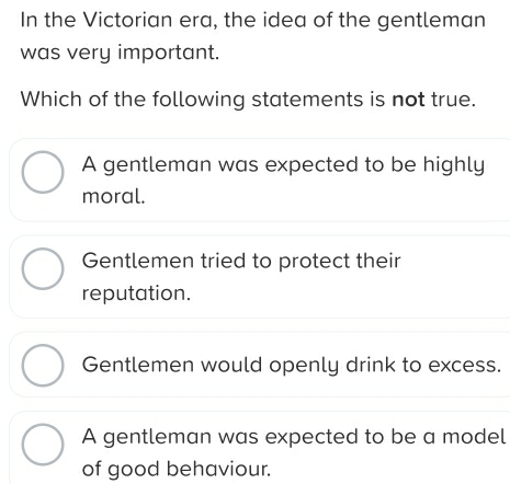 In the Victorian era, the idea of the gentleman
was very important.
Which of the following statements is not true.
A gentleman was expected to be highly
moral.
Gentlemen tried to protect their
reputation.
Gentlemen would openly drink to excess.
A gentleman was expected to be a model
of good behaviour.