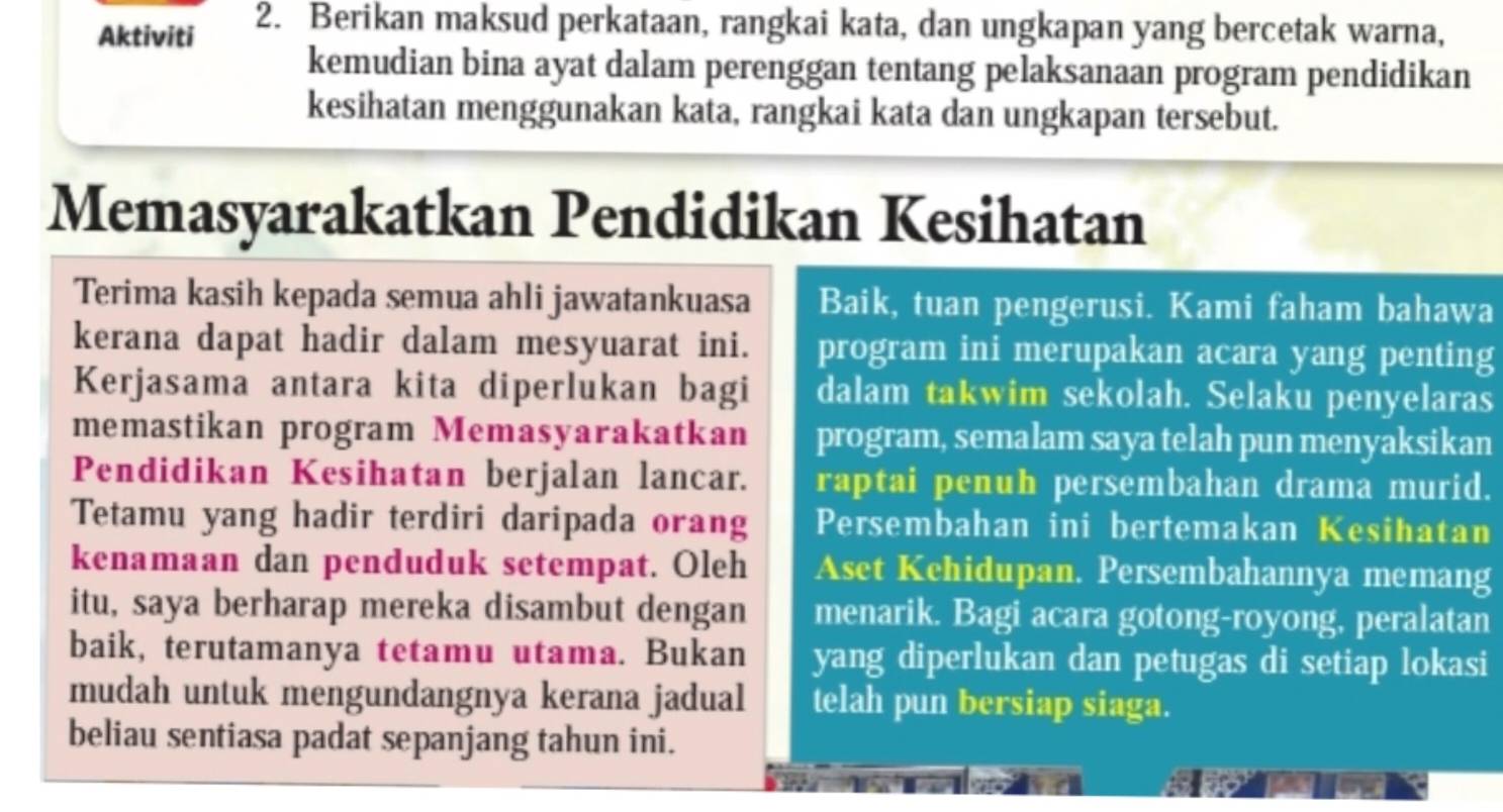 Aktiviti 2. Berikan maksud perkataan, rangkai kata, dan ungkapan yang bercetak warna, 
kemudian bina ayat dalam perenggan tentang pelaksanaan program pendidikan 
kesihatan menggunakan kata, rangkai kata dan ungkapan tersebut. 
Memasyarakatkan Pendidikan Kesihatan 
Terima kasih kepada semua ahli jawatankuasa Baik, tuan pengerusi. Kami faham bahawa 
kerana dapat hadir dalam mesyuarat ini. program ini merupakan acara yang penting 
Kerjasama antara kita diperlukan bagi dalam takwim sekolah. Selaku penyelaras 
memastikan program Memasyarakatkan program, semalam saya telah pun menyaksikan 
Pendidikan Kesihatan berjalan lancar. raptai penuh persembahan drama murid. 
Tetamu yang hadir terdiri daripada orang Persembahan ini bertemakan Kesihatan 
kenamaan dan penduduk setempat. Oleh Aset Kehidupan. Persembahannya memang 
itu, saya berharap mereka disambut dengan menarik. Bagi acara gotong-royong, peralatan 
baik, terutamanya tetamu utama. Bukan yang diperlukan dan petugas di setiap lokasi 
mudah untuk mengundangnya kerana jadual telah pun bersiap siaga. 
beliau sentiasa padat sepanjang tahun ini.