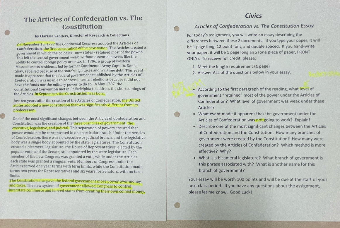 The Articles of Confederation vs. The
Civics
Constitution Articles of Confederation vs. The Constitution Essay
by Clarissa Sanders, Director of Research & Collections For today’s assignment, you will write an essay describing the
On November 15, 1777 the Continental Congress adopted the Articles of differences between these 2 documents. If you type your paper, it will
Confederation, the first constitution of the new nation. The Articles created a be 1 page long, 12 point font, and double spaced. If you hand-write
government in which the colonies - now states - retained most of the power. your paper, it will be 1 page long also (one piece of paper, FRONT
This left the central government weak, without essential powers like the ONLY). To receive full credit, please:
ability to control foreign policy or to tax. In 1786, a group of western
Massachusetts residents, led by former Continental Army Captain, Daniel 1. Meet the length requirement (1 page)
Shay, rebelled because of the state’s high taxes and wartime debt. This event
made it apparent that the federal government established by the Articles of 2. Answer ALL of the questions below in your essay.
Confederation was unable to address internal rebellions because it did not
have the funds nor the military power to do so. In May 1787, the
Constitutional Convention met in Philadelphia to address the shortcomings of According to the first paragraph of the reading, what level of
the Articles. In September, the Constitution was born. government “retained” most of the power under the Articles of
Just ten years after the creation of the Articles of Confederation, the United Confederation? What level of government was weak under these
States adopted a new constitution that was significantly different from its Articles?
predecessor.
What event made it apparent that the government under the
One of the most significant changes between the Articles of Confederation and Articles of Confederation was not going to work? Explain!
Constitution was the creation of the three branches of government: the
executive, legislative, and judicial. This separation of powers ensured that Describe one of the most significant changes between the Articles
power would not be concentrated in one particular branch. Under the Articles of Confederation and the Constitution. How many branches of
of Confederation, there was no executive or judicial branch, and the legislative government were created by the Constitution? How many were
body was a single body appointed by the state legislatures. The Constitution
created a bicameral legislature: the House of Representatives, elected by the created by the Articles of Confederation? Which method is more
popular vote; and the Senate, still appointed by the state legislature. Each effective? Why?
member of the new Congress was granted a vote, while under the Articles What is a bicameral legislature? What branch of government is
each state was granted a singular vote. Members of Congress under the
Articles served one year terms with term limits, while the Constitution made this phrase associated with? What is another name for this
terms two years for Representatives and six years for Senators, with no term branch of government?
limits.
The Constitution also gave the federal government more power over money Your essay will be worth 100 points and will be due at the start of your
and taxes. The new system of government allowed Congress to control next class period. If you have any questions about the assignment,
interstate commerce and barred states from creating their own coined money. please let me know. Good Luck!