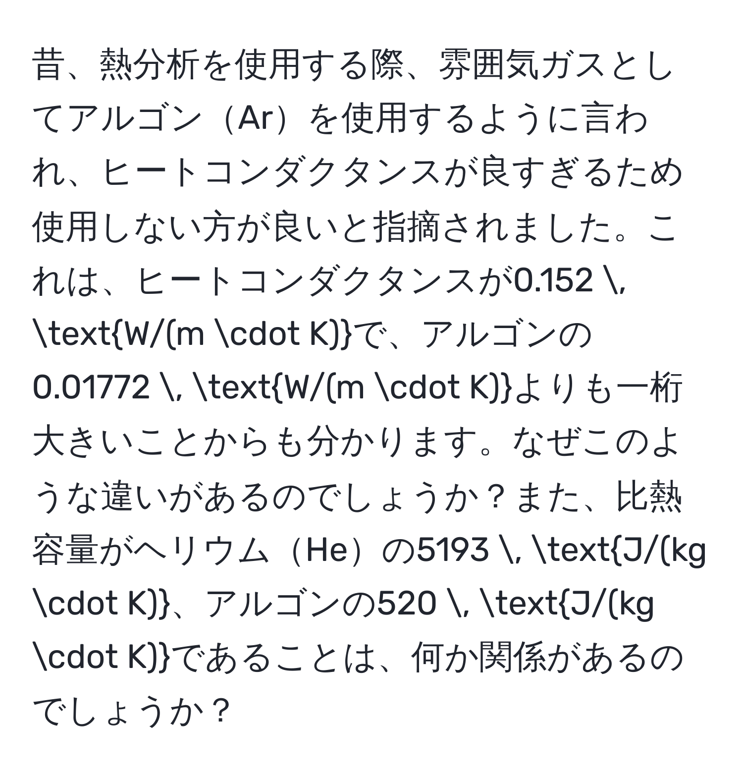 昔、熱分析を使用する際、雰囲気ガスとしてアルゴンArを使用するように言われ、ヒートコンダクタンスが良すぎるため使用しない方が良いと指摘されました。これは、ヒートコンダクタンスが$0.152 , W/(m · K)$で、アルゴンの$0.01772 , W/(m · K)$よりも一桁大きいことからも分かります。なぜこのような違いがあるのでしょうか？また、比熱容量がヘリウムHeの$5193 , J/(kg · K)$、アルゴンの$520 , J/(kg · K)$であることは、何か関係があるのでしょうか？