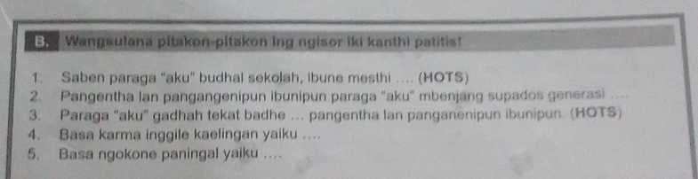 Wangsulana pitakon-pitakon ing ngisor iki kanthi patitis! 
1. Saben paraga “aku” budhal sekolah, ibune mesthi …. (HOTS) 
2. Pangentha Ian pangangenipun ibunipun paraga "aku" mbenjang supados generasi …. 
3. Paraga “aku” gadhah tekat badhe … pangentha lan panganenipun ibunipun. (HOTS) 
4. Basa karma inggile kaelingan yaiku …. 
5. Basa ngokone paningal yaiku …