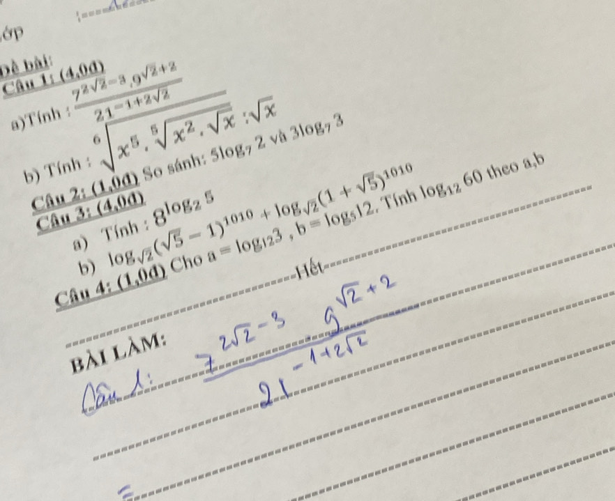 ớp 
Đề bài: 
Câu 1: (4,0a)
a)Tính : frac 7^2sqrt(2)-3_19^(sqrt(2)+2)21^(-1+2sqrt(2))
5log _72surd a3log _73
b) Tính : sqrt[6](x^5· sqrt [5]x^2· sqrt x):sqrt(x)
Tính log _1260 theo a, b
 (sin 2:(1,0d))/sin 3:(4,0d)  log _sqrt(2)(sqrt(5)-1)^1010+log _sqrt(2)(1+sqrt(5))^1010 So sánh: 
a) Tính : 8^(log _2)5
Câu 4: (1,0d) Cho a=log _123, b=log _512
b) ết=== 
----------- 
bài làm: