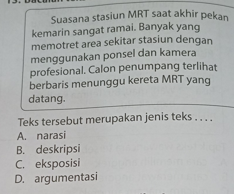 Suasana stasiun MRT saat akhir pekan
kemarin sangat ramai. Banyak yang
memotret area sekitar stasiun dengan
menggunakan ponsel dan kamera
profesional. Calon penumpang terlihat
berbaris menunggu kereta MRT yang
datang.
Teks tersebut merupakan jenis teks . . . .
A. narasi
B. deskripsi
C. eksposisi
D. argumentasi