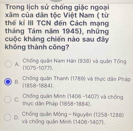 Trong lịch sử chống giặc ngoại
xâm của dân tộc Việt Nam ( từ
thế kỉ III TCN đến Cách mạng
tháng Tám năm 1945), những
cuộc kháng chiến nào sau đây
không thành công?
A.
Chống quân Nam Hán (938) và quân Tống
(1075-1077).
B. Chống quân Thanh (1789) và thực dân Pháp
(1858-1884).
C. Chống quân Minh (1406 -1407) và chống
thực dân Pháp (1858-1884).
D. Chống quân Mông - Nguyên (1258-1288)
và chống quân Minh (1406-1407).