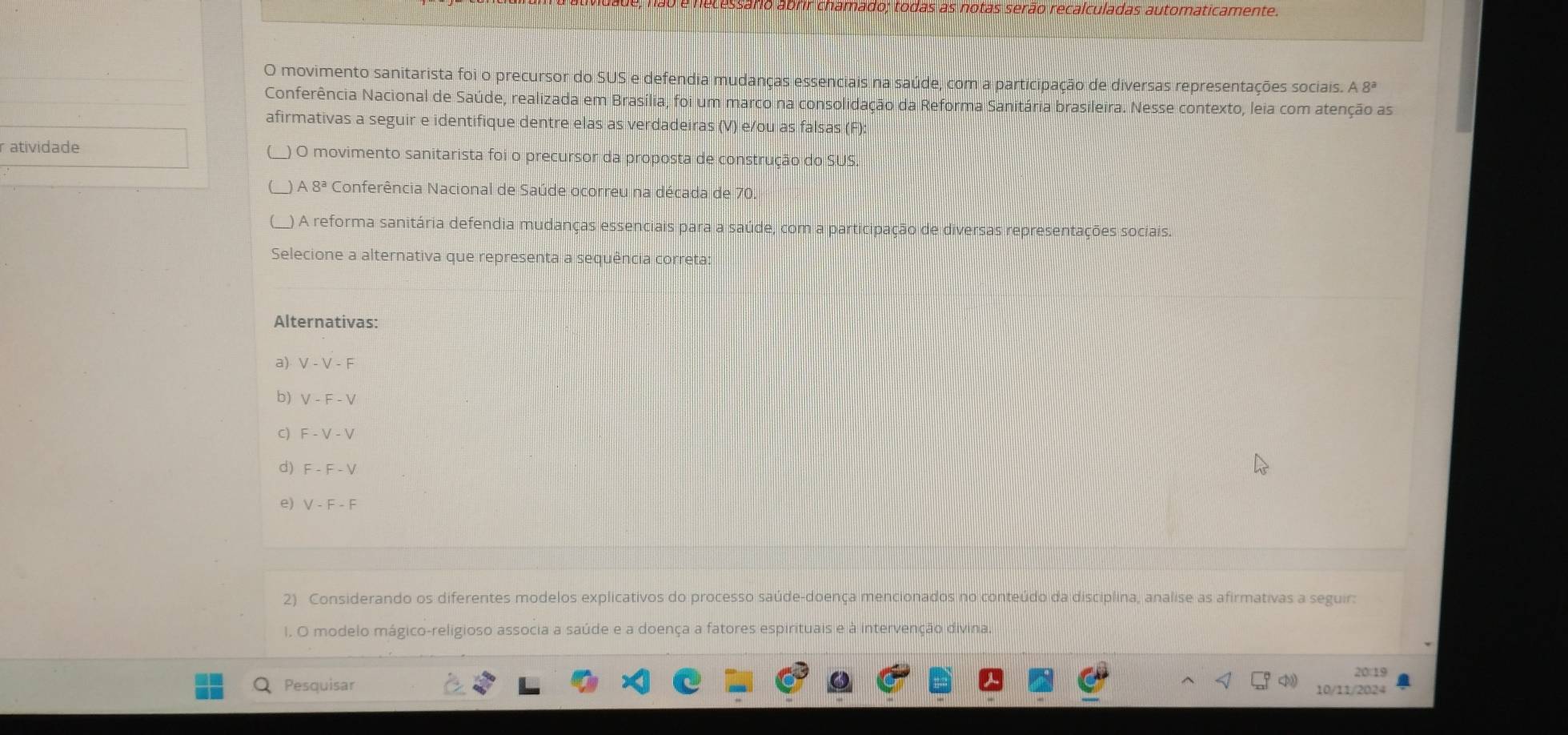 Cessário abrir chamado; todas as notas serão recalculadas automaticamente.
O movimento sanitarista foi o precursor do SUS e defendia mudanças essenciais na saúde, com a participação de diversas representações sociais. A8^a
Conferência Nacional de Saúde, realizada em Brasília, foi um marco na consolidação da Reforma Sanitária brasileira. Nesse contexto, leia com atenção as
afirmativas a seguir e identifique dentre elas as verdadeiras (V) e/ou as falsas (F):
r atividade ) O movimento sanitarista foi o precursor da proposta de construção do SUS.
A 8^a Conferência Nacional de Saúde ocorreu na década de 70.
_) A reforma sanitária defendia mudanças essenciais para a saúde, com a participação de diversas representações sociais.
Selecione a alternativa que representa a sequência correta:
Alternativas:
a) V - V - F
b) V-F-V
C) F-V-V
d) F-F-V
e) V-F-F
2) Considerando os diferentes modelos explicativos do processo saúde-doença mencionados no conteúdo da disciplina, analise as afirmativas a seguir:
I. O modelo mágico-religioso associa a saúde e a doença a fatores espirituais e à intervenção divina.
20:19
Pesquisar
10/11/2024