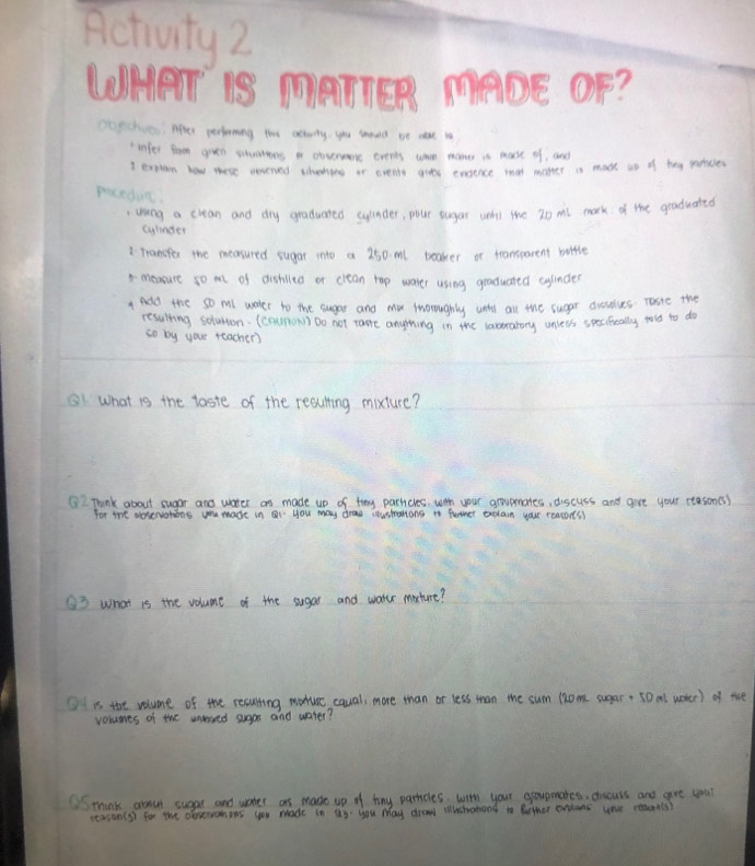 Activity2 
Maige ADE OF? 
otechics. Apter perioming ths activity, you smould oe ae to 
"infer som gien stuatons a obtenmore eveots what mame is mose of, and 
I txphan how mere onened thering ir eveny gies enence wat maker is mosh in of thy patices 
piceduc. 
" Whang a crean and dry graduated sylnder, pour sugar wht the 20 mt mark of the graduated 
cyhnder 
1 Tranefer the measured sugar into a 250 ml beaker or transparent bottle 
1measure so m of dishilto or clean rap water using graduated cyinder 
1 adld the so mll woker to the sugar and mu tnoroughly wntly all the suggr duselves. Tote the 
resulting soluton. (coumonn) Do not tamre anything in the varsirarory unlets specifiually hold to do 
so by your teacher) 
B1 What is the taste of the reaulting mixture? 
Think about sugar and water as made up of thy parhcles. witt your groupmates, discuss and give your ctason(s) 
for the doservotions you made in ai you may dras coushalong to funner explan your reacons) 
O3 What is the volume of the sugas and water maxture? 
Ot is the volume of the resulting wodurc cqual more than or less than the sum (om sugar: 50 al woter) of the 
volunes of the unversed sugar and water? 
mhink arout sugar and wter as made up of mny parrcles, wim your govnmates, dicuss and are yoar 
seasin(s) for the observonens you made in as you May drow iwshatong is futher evians uae reac(s)