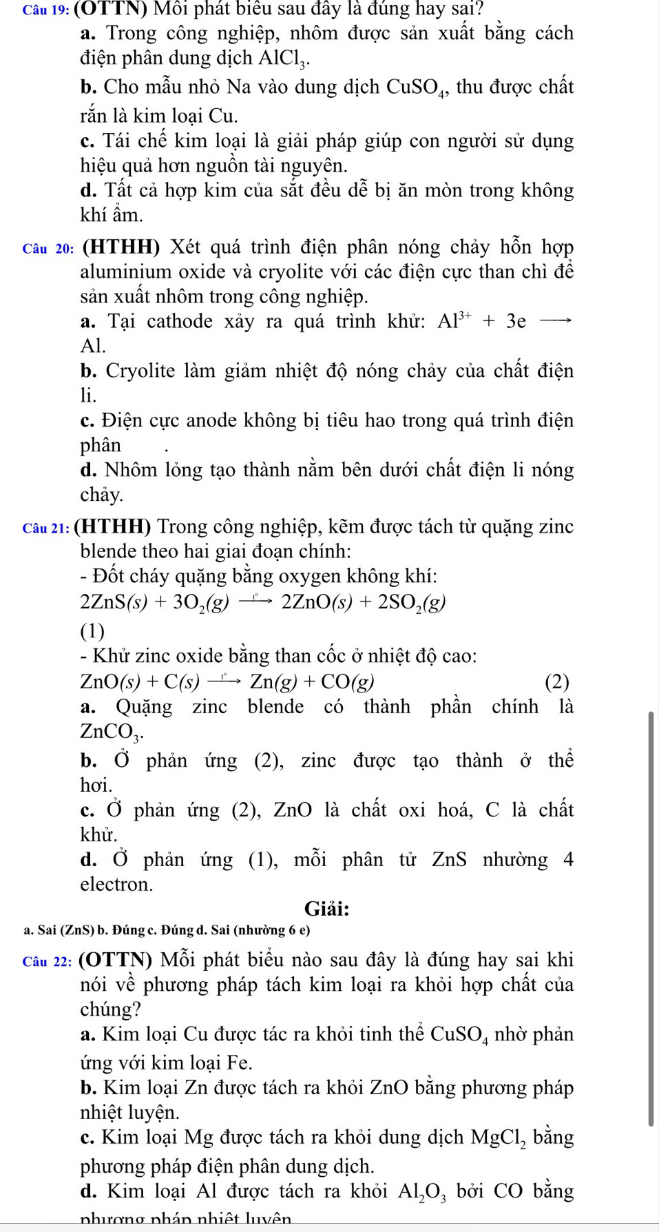 cầ 19: (OTTN) Môi phát biểu sau đây là đúng hay sai?
a. Trong công nghiệp, nhôm được sản xuất bằng cách
điện phân dung dịch AlCl_3.
b. Cho mẫu nhỏ Na vào dung dịch CuSO₄, thu được chất
rắn là kim loại Cu.
c. Tái chế kim loại là giải pháp giúp con người sử dụng
hiệu quả hơn nguồn tài nguyên.
d. Tất cả hợp kim của sắt đều dễ bị ăn mòn trong không
khí ẩm.
Cầu 20: (HTHH) Xét quá trình điện phân nóng chảy hỗn hợp
aluminium oxide và cryolite với các điện cực than chì để
sản xuất nhôm trong công nghiệp.
a. Tại cathode xảy ra quá trình khử: Al^(3+)+3e
Al.
b. Cryolite làm giảm nhiệt độ nóng chảy của chất điện
li.
c. Điện cực anode không bị tiêu hao trong quá trình điện
phân
d. Nhôm lỏng tạo thành nằm bên dưới chất điện li nóng
chảy.
cầ 21: (HTHH) Trong công nghiệp, kẽm được tách từ quặng zinc
blende theo hai giai đoạn chính:
- Đốt cháy quặng bằng oxygen không khí:
2ZnS(s)+3O_2(g) xrightarrow t° 2ZnO(s)+2SO_2(g)
(1)
- Khử zinc oxide bằng than cốc ở nhiệt độ cao:
ZnO(s)+C(s)to Zn(g)+CO(g) (2)
a. Quặng zinc blende có thành phần chính là
ZnCO_3.
b. Ở phản ứng (2), zinc được tạo thành ở thể
hơi.
c. Ở phản ứng (2), ZnO là chất oxi hoá, C là chất
khử.
d. Ở phản ứng (1), mỗi phân tử ZnS nhường 4
electron.
Giải:
a. Sai (ZnS) b. Đúng c. Đúng d. Sai (nhường 6 e)
cầu 22: (OTTN) Mỗi phát biểu nào sau đây là đúng hay sai khi
nói về phương pháp tách kim loại ra khỏi hợp chất của
chúng?
a. Kim loại Cu được tác ra khỏi tinh thể CuSO_4 nhờ phản
ứng với kim loại Fe.
b. Kim loại Zn được tách ra khỏi ZnO bằng phương pháp
nhiệt luyện.
c. Kim loại Mg được tách ra khỏi dung dịch MgCl_2 bằng
phương pháp điện phân dung dịch.
d. Kim loại Al được tách ra khỏi Al_2O_3 bởi CO bằng
phương phán nhiệt luvên