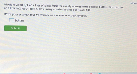 Nicole divided 3/4 of a liter of plant fertilizer evenly among some smaller bottles. She put 1/4 Video 
of a liter into each bottle. How many smaller bottles did Nicole fill? 
Write your answer as a fraction or as a whole or mixed number. 
bottles 
Submit