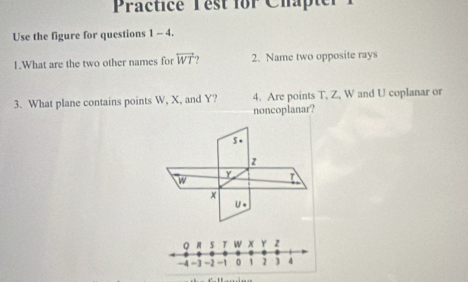 Practice Test for Chapter 
Use the figure for questions 1 - 4.
1.What are the two other names for overleftrightarrow WT ? 2. Name two opposite rays
3. What plane contains points W, X, and Y? 4. Are points T, Z, W and U coplanar or
noncoplanar?
s
z
Y
w
x
U 。
Q R 5 T W x Y z
-4 =3 -2 -1 0 1 1 3 4