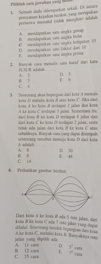 Pilihlah satu jawaban yang Bella
1. Sebuah dadu dilemparkan sekali. Di antara
pernyataan kejadian berikut, yang merupakan
peristiwa mustahil (tidak mungkin) adalah
A. mendapatkan satu angka genap
B. mendapatkan satu angka bulat
C. mendapatkan satu angka kelipatan 10
D. mendapatkan satu faktor dari 10
E. mendapatkan satu angka prima
2. Banyak cara menulis satu huruf dari kata
JUJUR adalah . . . .
A. 2 D. 5
B. 3 E. 6
C. 4
3. Seseorang akan bepergian dari kota A menuju
kota D melalui kota B atau kota C. Jika dari
kota A ke kota B terdapat 2 jalan dan kota
A ke kota C terdapat 3 jalan. Sementara itu,
dari kota B ke kota D terdapat 4 jalan dan
dari kota C ke kota D terdapat 2 jalan, serta
tidak ada jalan dari kota B ke kota C atau
sebaliknya. Banyak cara yang dapat ditempuh
seseorang tersebut menuju kota D dari kota
A adalah . . . .
A. 6 D. 30
B. 8 E. 48
C. 14
4. Perhatikan gambar berikut.
Dari kota A ke kota B ada 5 rute jalan, dari
kota B ke kota C ada 7 rute jalan yang dapat
dilalui. Seseorang hendak bepergian dari kota
A ke kota C, melalui kota B. Banyaknya rute
jalan yang dipilih ada .
A. 11 cara D. 5^7cara
B. 12 cara E. 7^5 cara
C. 35 cara