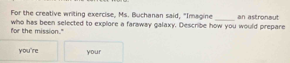 For the creative writing exercise, Ms. Buchanan said, "Imagine _an astronaut 
who has been selected to explore a faraway galaxy. Describe how you would prepare 
for the mission." 
you're your