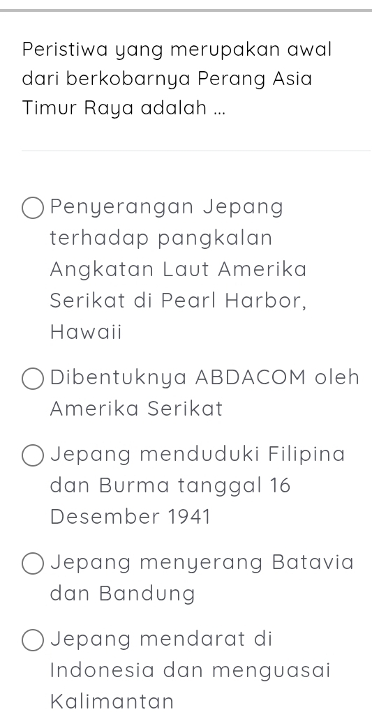 Peristiwa yang merupakan awal
dari berkobarnya Perang Asia
Timur Raya adalah ...
Penyerangan Jepang
terhadap pangkalan 
Angkatan Laut Amerika
Serikat di Pearl Harbor,
Hawaii
Dibentuknya ABDACOM oleh
Amerika Serikat
Jepang menduduki Filipina
dan Burma tanggal 16
Desember 1941
Jepang menyerang Batavia
dan Bandung
Jepang mendarat di
Indonesia dan menguasai
Kalimantan